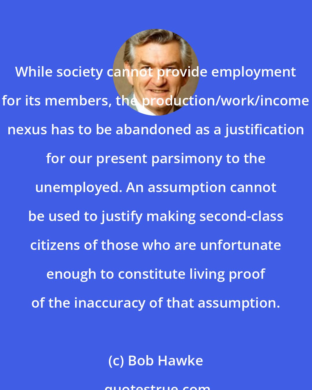 Bob Hawke: While society cannot provide employment for its members, the production/work/income nexus has to be abandoned as a justification for our present parsimony to the unemployed. An assumption cannot be used to justify making second-class citizens of those who are unfortunate enough to constitute living proof of the inaccuracy of that assumption.
