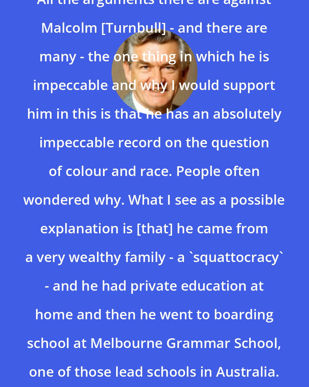 Bob Hawke: All the arguments there are against Malcolm [Turnbull] - and there are many - the one thing in which he is impeccable and why I would support him in this is that he has an absolutely impeccable record on the question of colour and race. People often wondered why. What I see as a possible explanation is [that] he came from a very wealthy family - a 'squattocracy' - and he had private education at home and then he went to boarding school at Melbourne Grammar School, one of those lead schools in Australia.