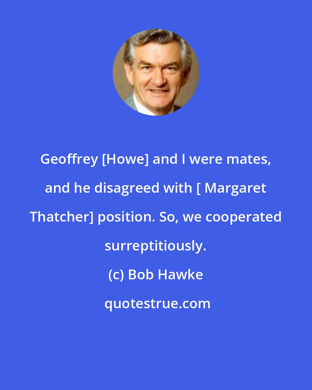 Bob Hawke: Geoffrey [Howe] and I were mates, and he disagreed with [ Margaret Thatcher] position. So, we cooperated surreptitiously.