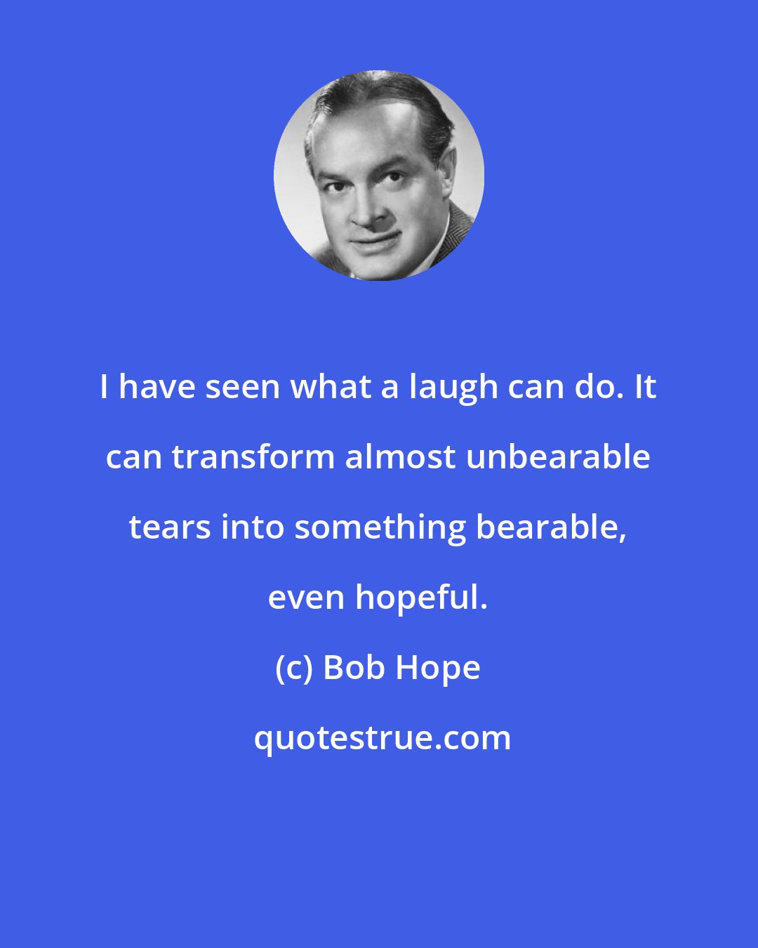 Bob Hope: I have seen what a laugh can do. It can transform almost unbearable tears into something bearable, even hopeful.