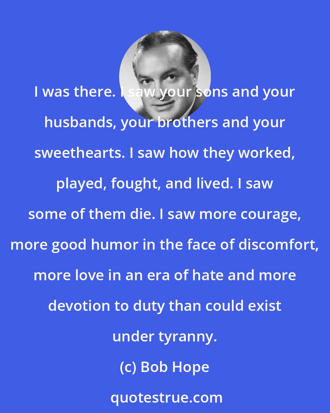 Bob Hope: I was there. I saw your sons and your husbands, your brothers and your sweethearts. I saw how they worked, played, fought, and lived. I saw some of them die. I saw more courage, more good humor in the face of discomfort, more love in an era of hate and more devotion to duty than could exist under tyranny.
