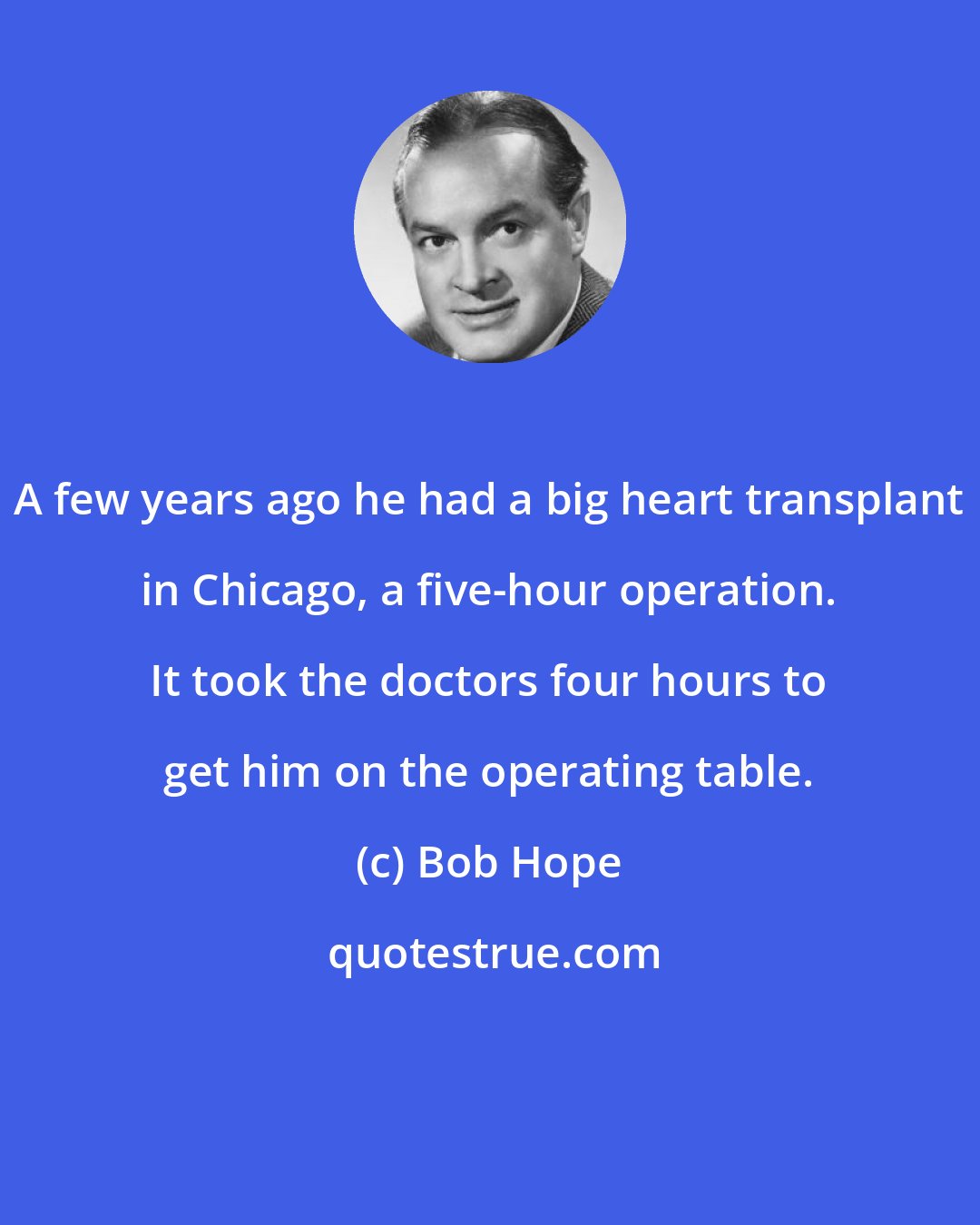 Bob Hope: A few years ago he had a big heart transplant in Chicago, a five-hour operation. It took the doctors four hours to get him on the operating table.