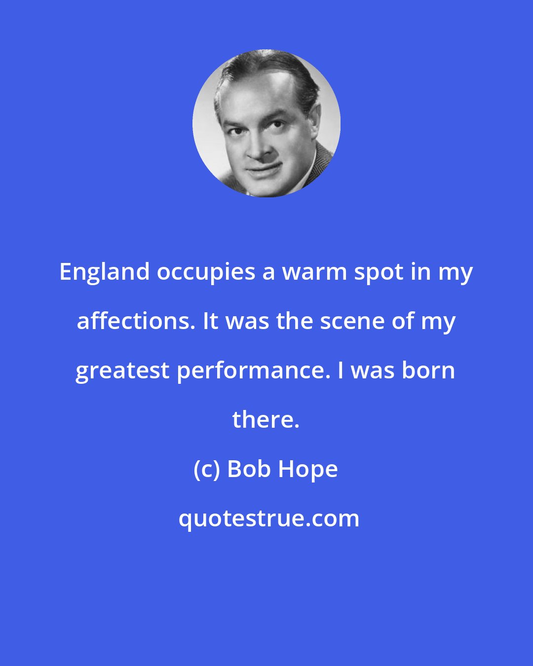 Bob Hope: England occupies a warm spot in my affections. It was the scene of my greatest performance. I was born there.