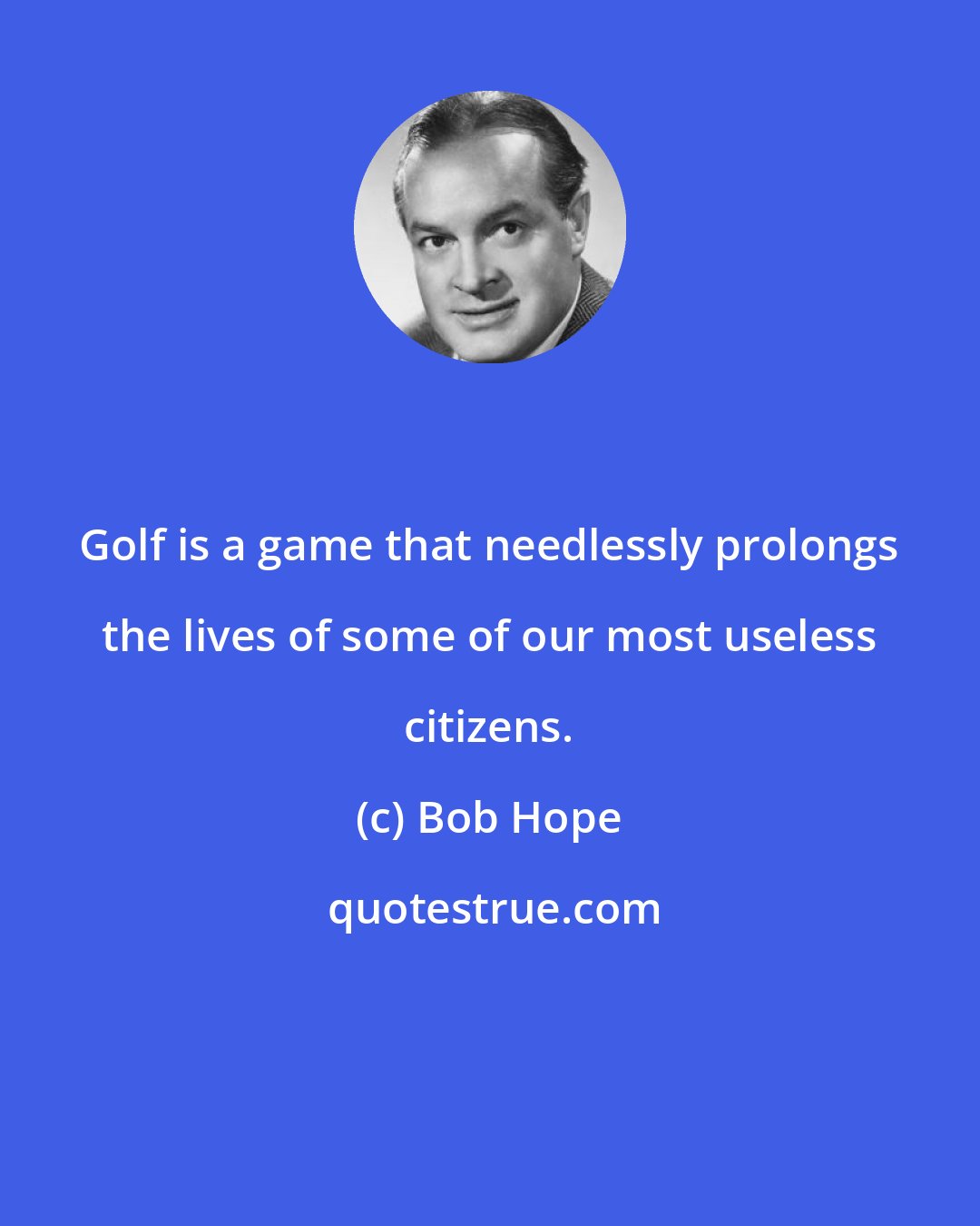 Bob Hope: Golf is a game that needlessly prolongs the lives of some of our most useless citizens.