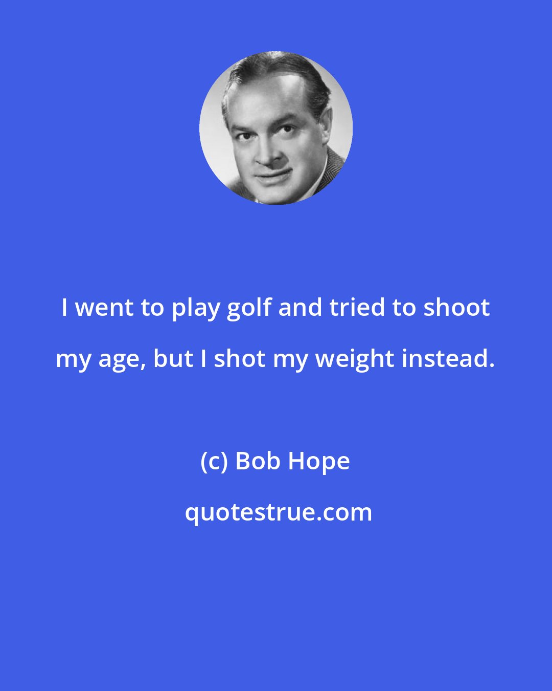 Bob Hope: I went to play golf and tried to shoot my age, but I shot my weight instead.