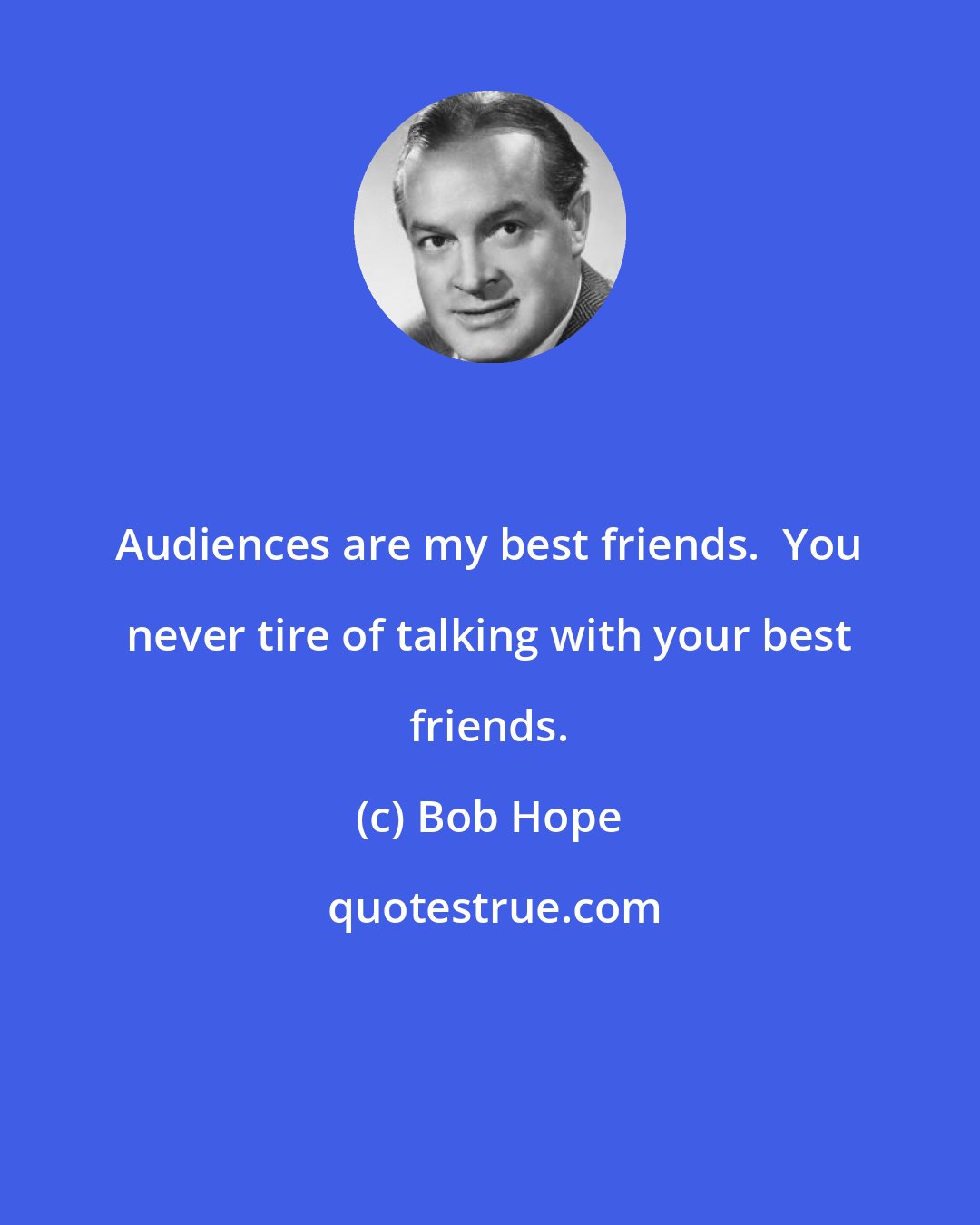 Bob Hope: Audiences are my best friends.  You never tire of talking with your best friends.