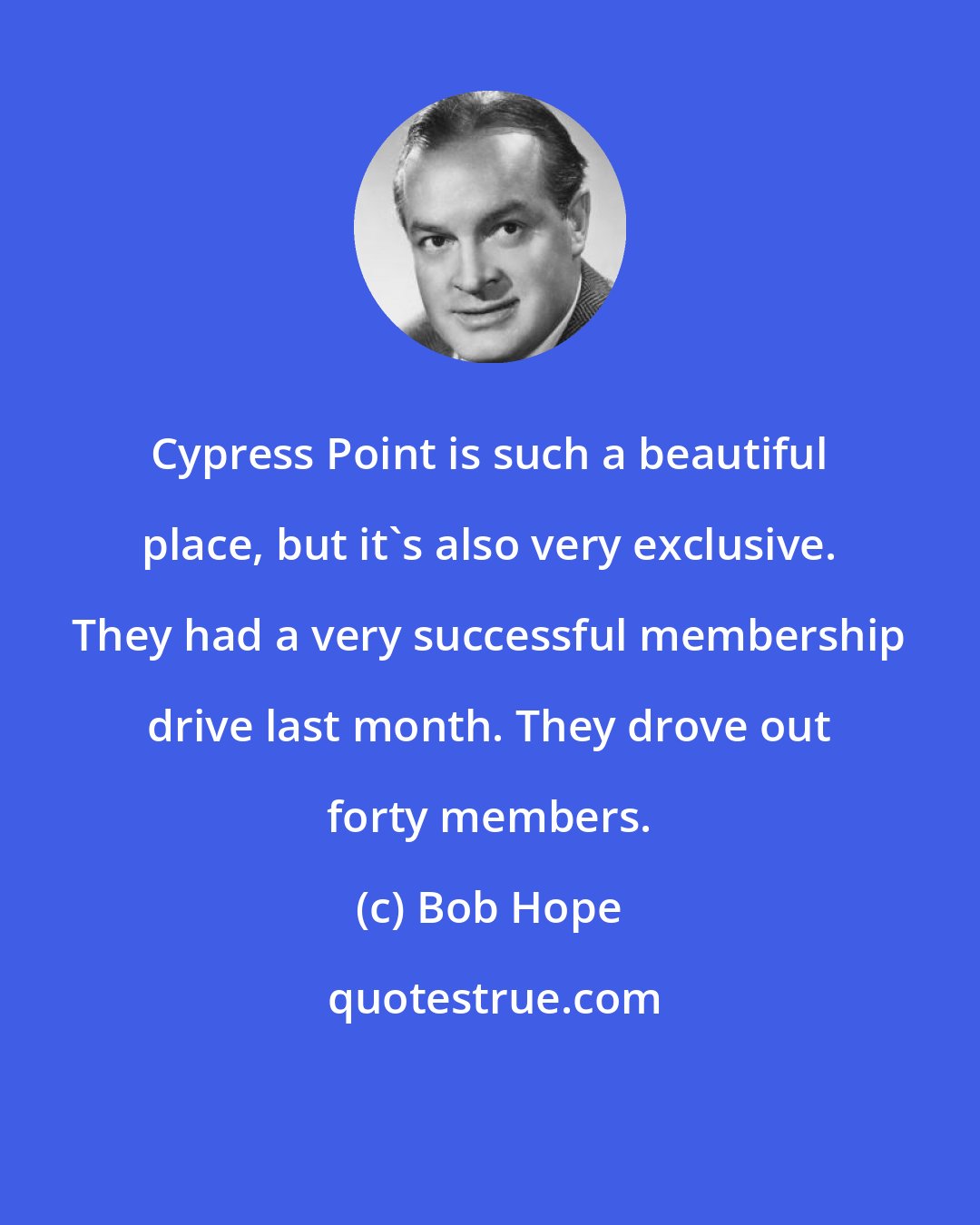 Bob Hope: Cypress Point is such a beautiful place, but it's also very exclusive. They had a very successful membership drive last month. They drove out forty members.