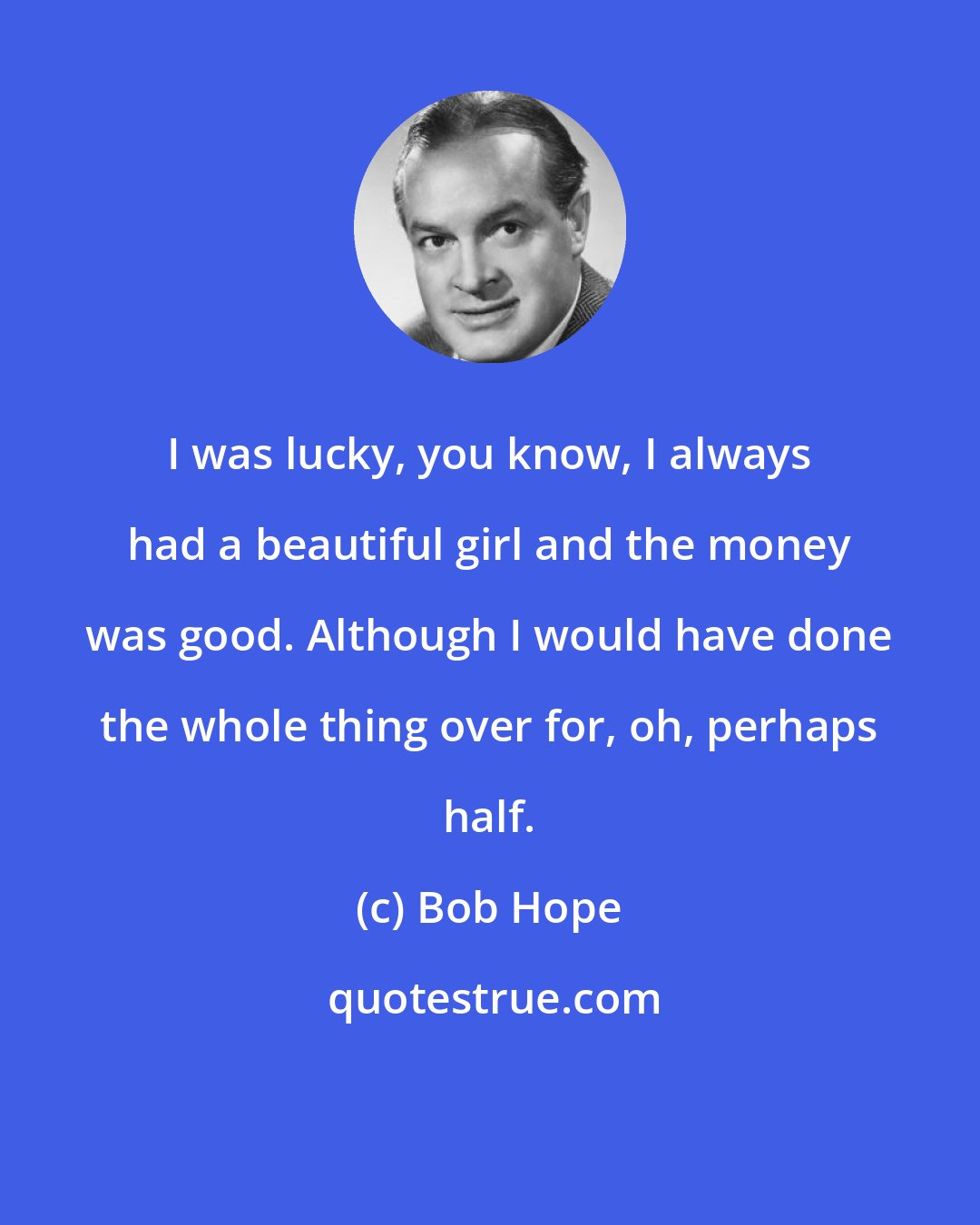 Bob Hope: I was lucky, you know, I always had a beautiful girl and the money was good. Although I would have done the whole thing over for, oh, perhaps half.