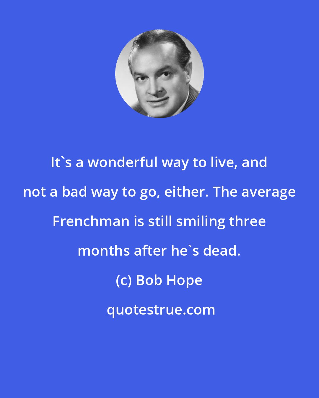 Bob Hope: It's a wonderful way to live, and not a bad way to go, either. The average Frenchman is still smiling three months after he's dead.