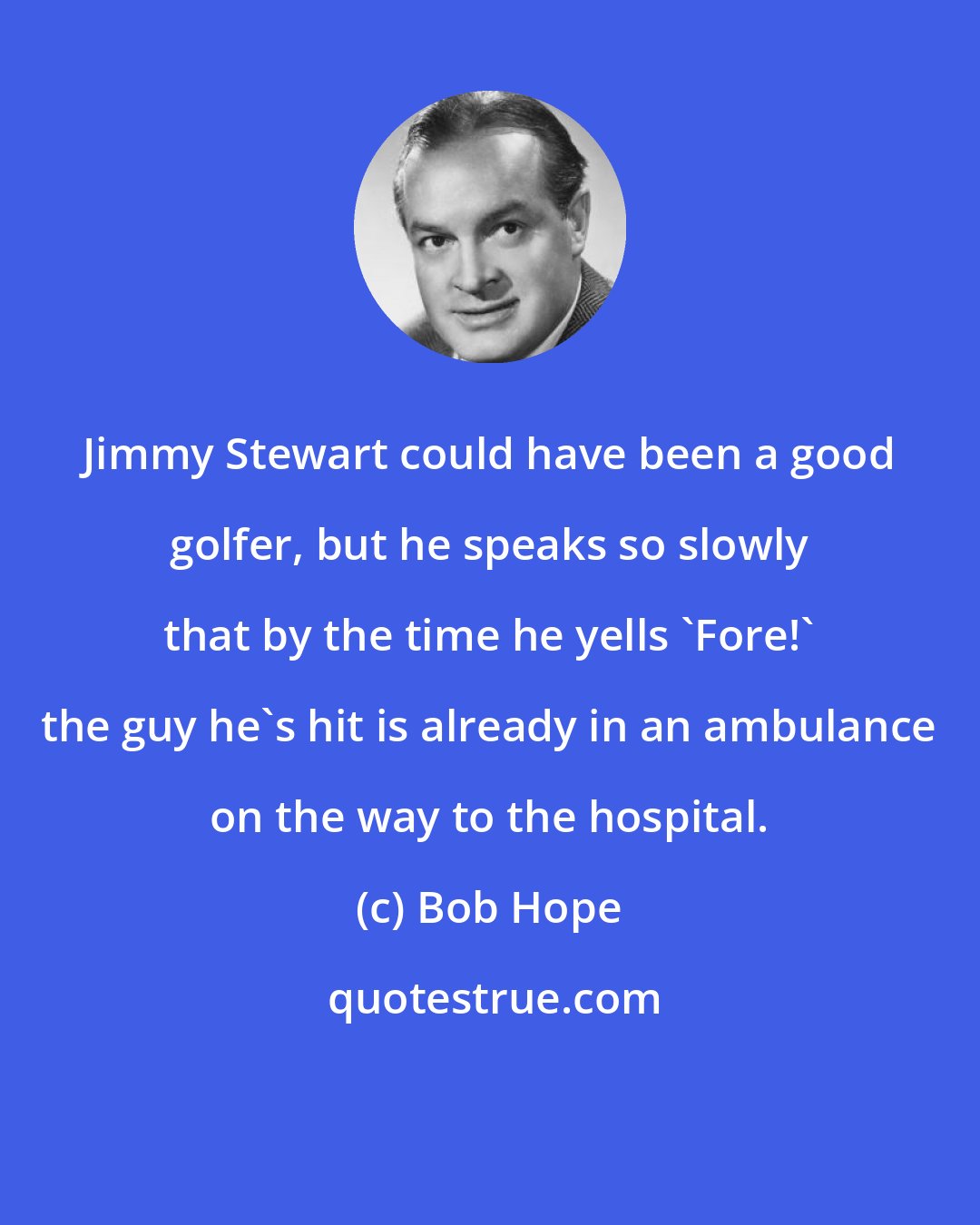 Bob Hope: Jimmy Stewart could have been a good golfer, but he speaks so slowly that by the time he yells 'Fore!' the guy he's hit is already in an ambulance on the way to the hospital.