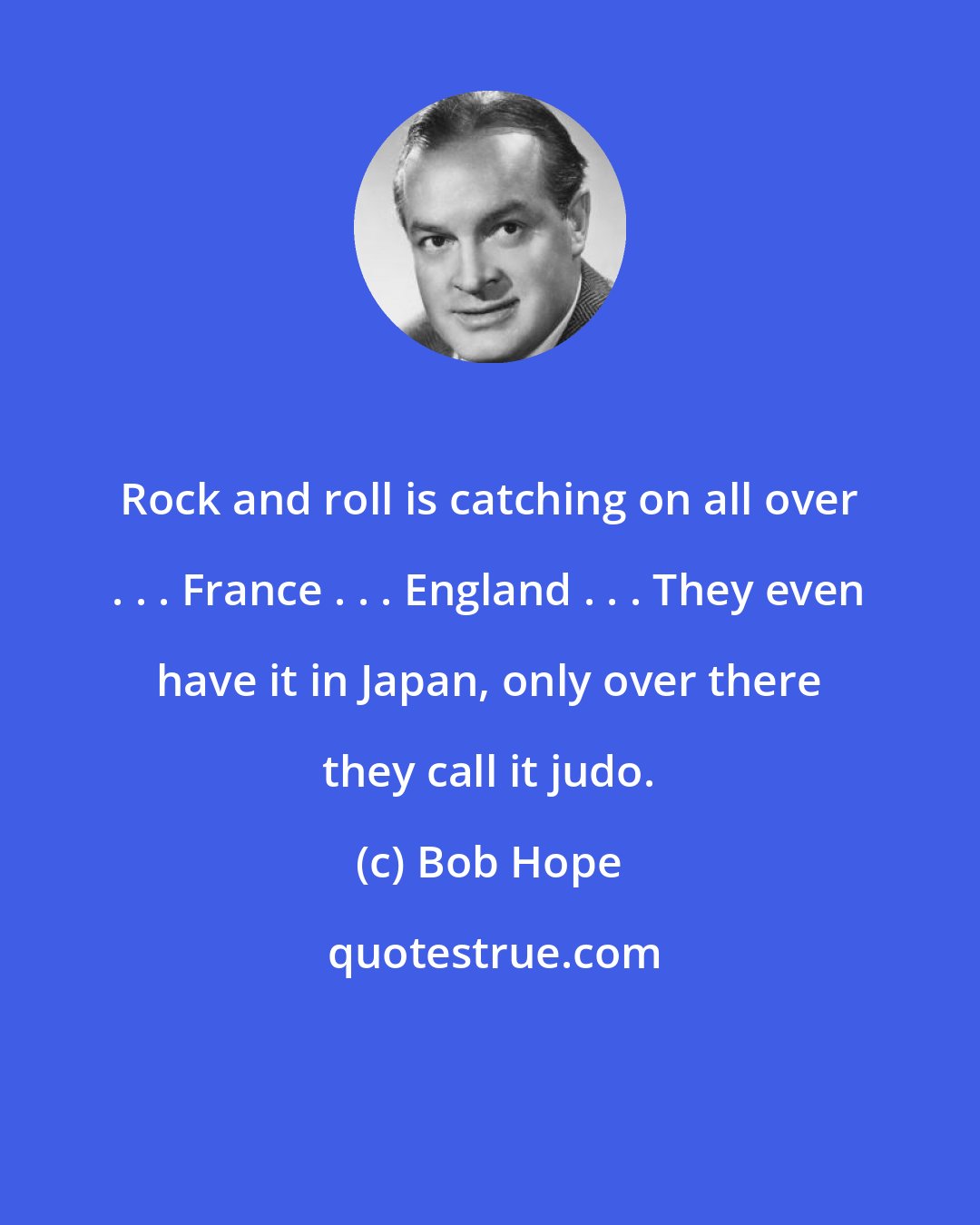 Bob Hope: Rock and roll is catching on all over . . . France . . . England . . . They even have it in Japan, only over there they call it judo.