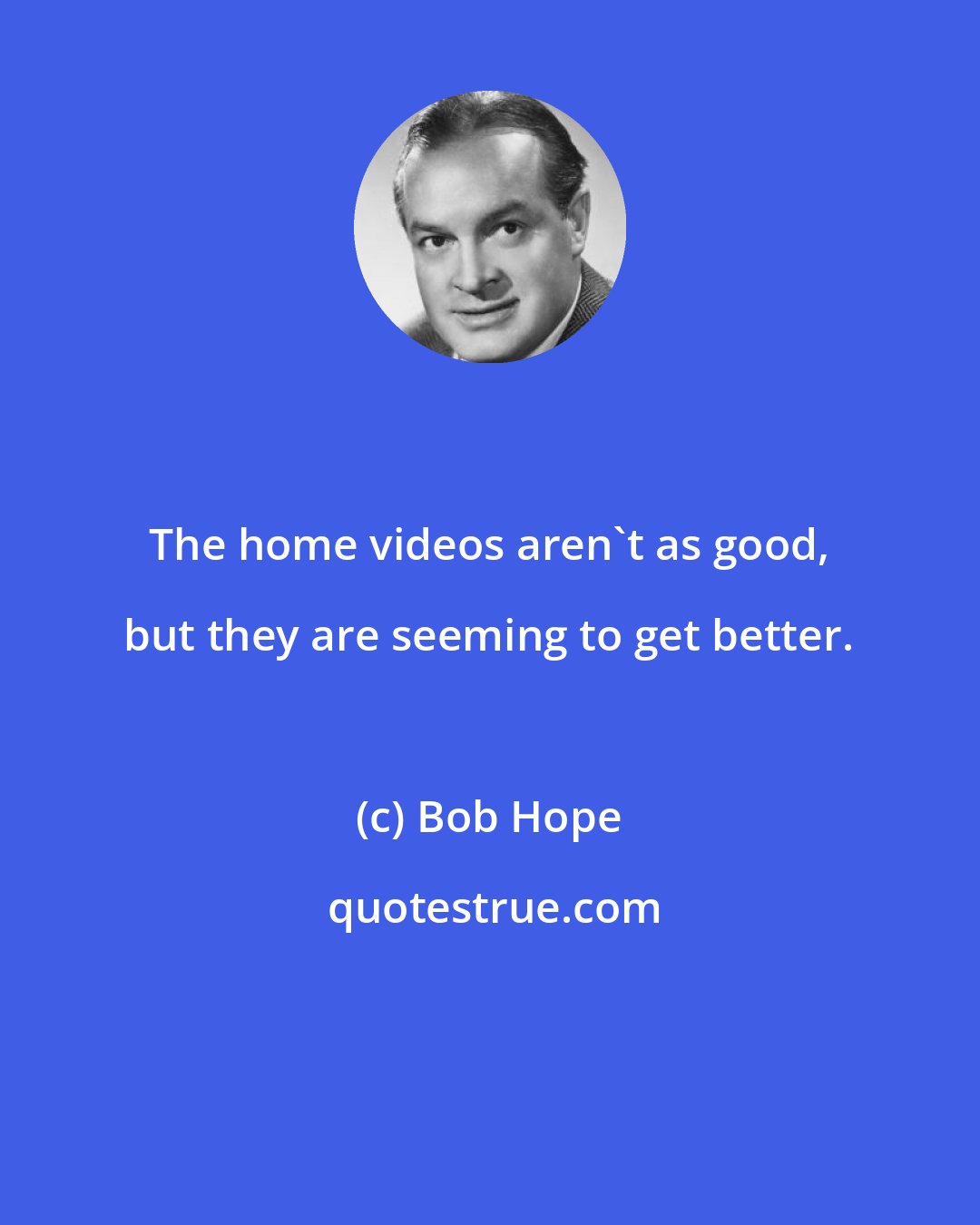 Bob Hope: The home videos aren't as good, but they are seeming to get better.