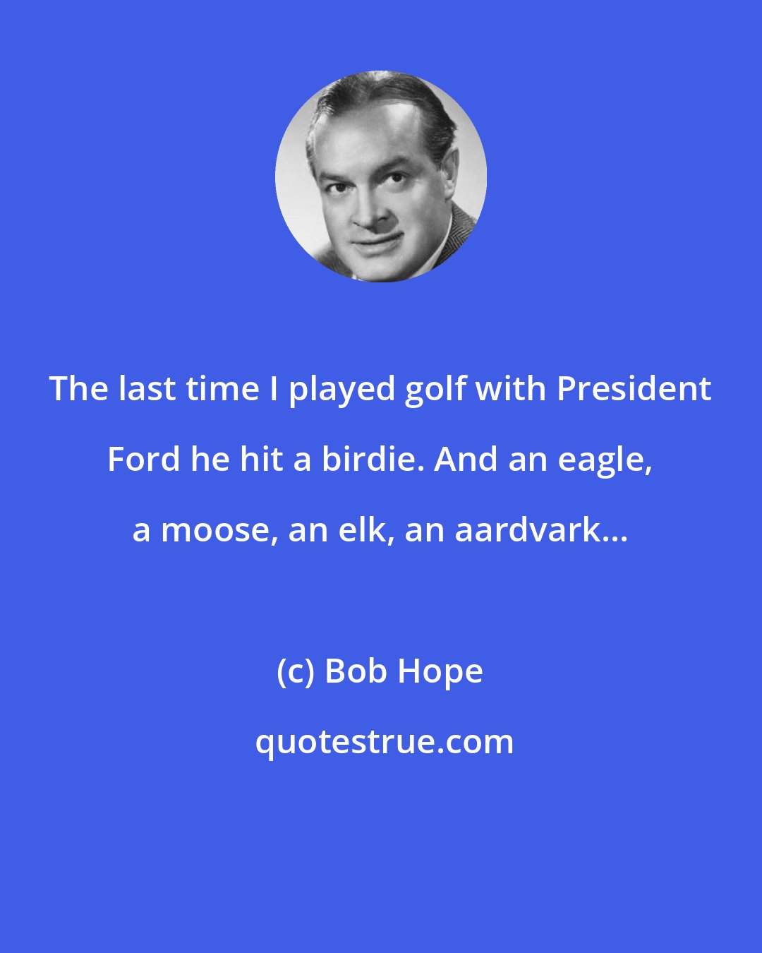 Bob Hope: The last time I played golf with President Ford he hit a birdie. And an eagle, a moose, an elk, an aardvark...