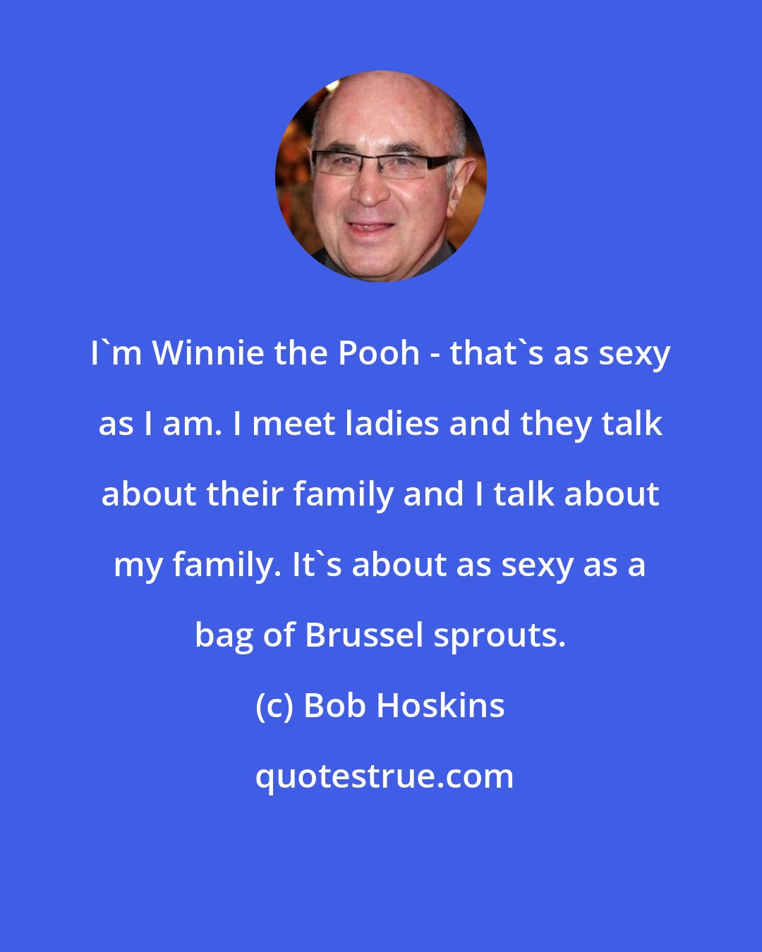 Bob Hoskins: I'm Winnie the Pooh - that's as sexy as I am. I meet ladies and they talk about their family and I talk about my family. It's about as sexy as a bag of Brussel sprouts.
