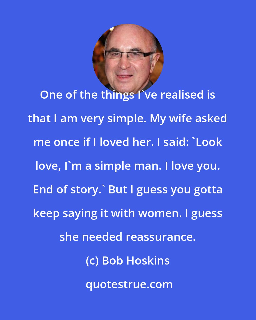 Bob Hoskins: One of the things I've realised is that I am very simple. My wife asked me once if I loved her. I said: 'Look love, I'm a simple man. I love you. End of story.' But I guess you gotta keep saying it with women. I guess she needed reassurance.