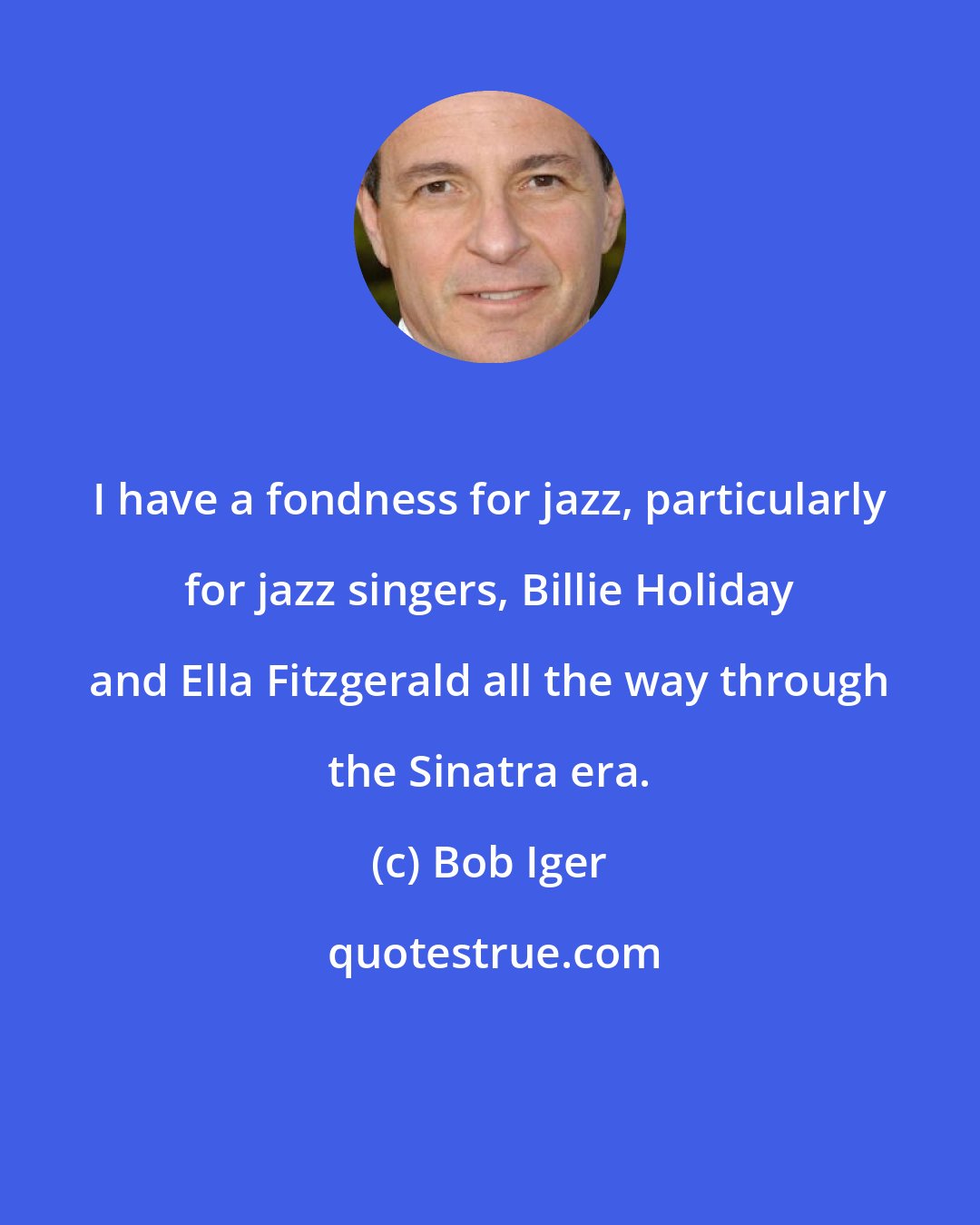 Bob Iger: I have a fondness for jazz, particularly for jazz singers, Billie Holiday and Ella Fitzgerald all the way through the Sinatra era.