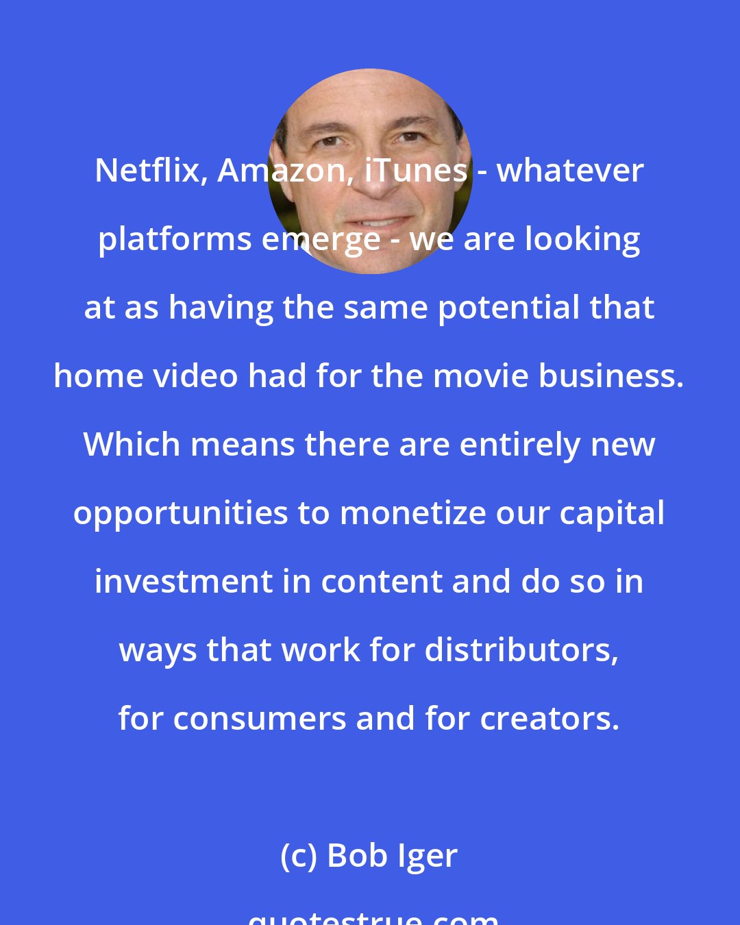 Bob Iger: Netflix, Amazon, iTunes - whatever platforms emerge - we are looking at as having the same potential that home video had for the movie business. Which means there are entirely new opportunities to monetize our capital investment in content and do so in ways that work for distributors, for consumers and for creators.