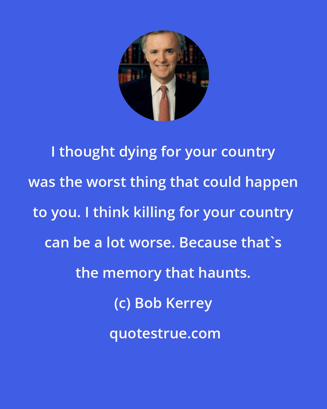 Bob Kerrey: I thought dying for your country was the worst thing that could happen to you. I think killing for your country can be a lot worse. Because that's the memory that haunts.