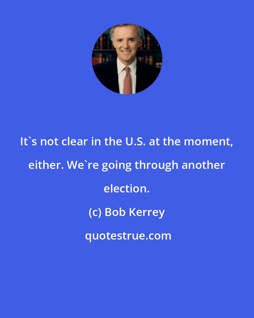 Bob Kerrey: It's not clear in the U.S. at the moment, either. We're going through another election.
