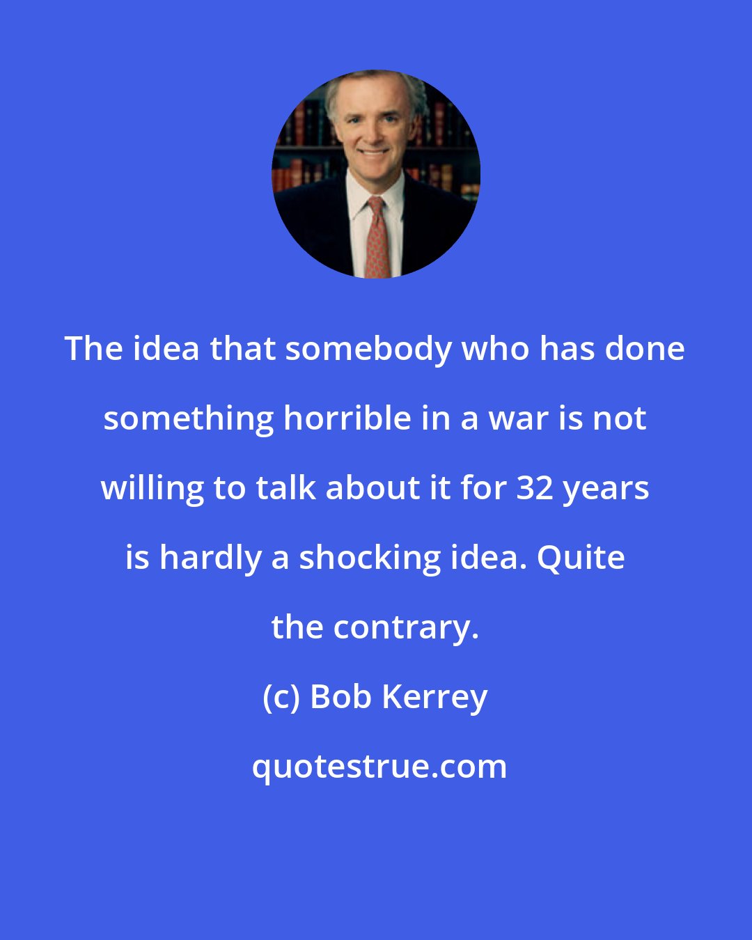 Bob Kerrey: The idea that somebody who has done something horrible in a war is not willing to talk about it for 32 years is hardly a shocking idea. Quite the contrary.