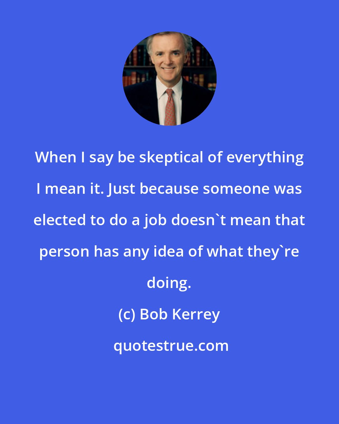 Bob Kerrey: When I say be skeptical of everything I mean it. Just because someone was elected to do a job doesn't mean that person has any idea of what they're doing.