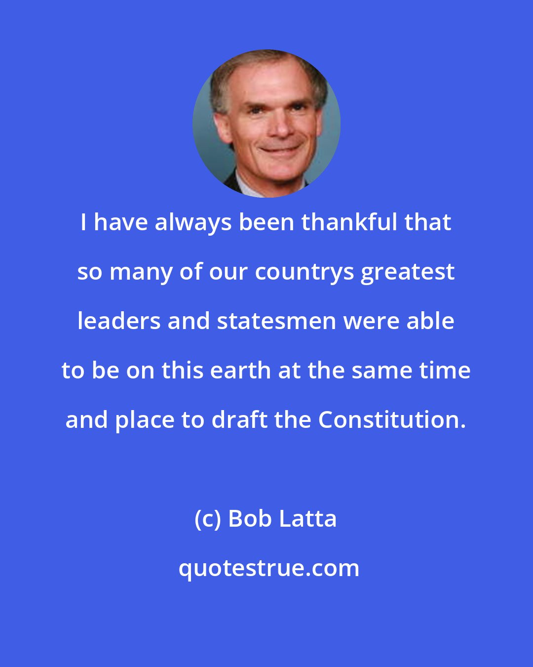 Bob Latta: I have always been thankful that so many of our countrys greatest leaders and statesmen were able to be on this earth at the same time and place to draft the Constitution.