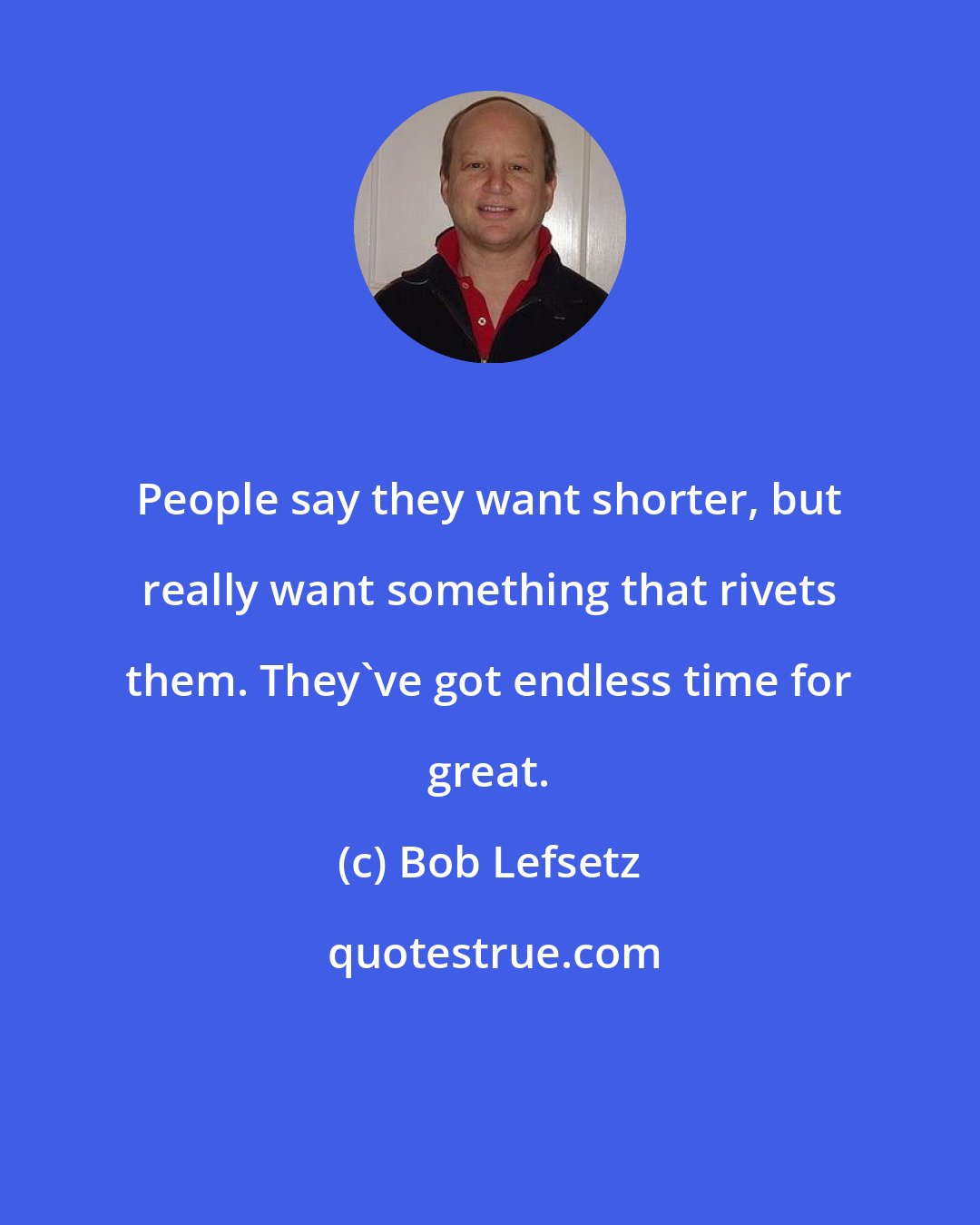 Bob Lefsetz: People say they want shorter, but really want something that rivets them. They've got endless time for great.
