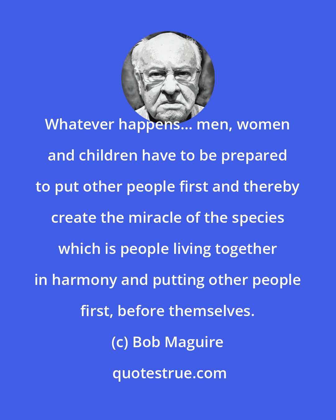 Bob Maguire: Whatever happens... men, women and children have to be prepared to put other people first and thereby create the miracle of the species which is people living together in harmony and putting other people first, before themselves.