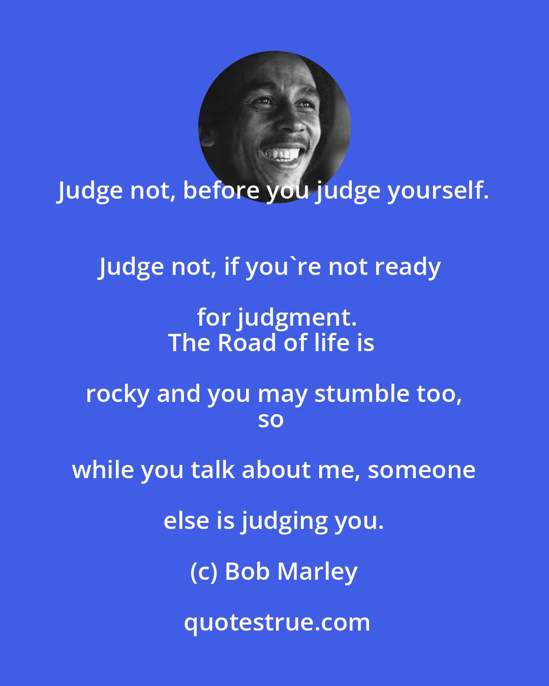 Bob Marley: Judge not, before you judge yourself. 
Judge not, if you're not ready for judgment.
The Road of life is rocky and you may stumble too, 
so while you talk about me, someone else is judging you.