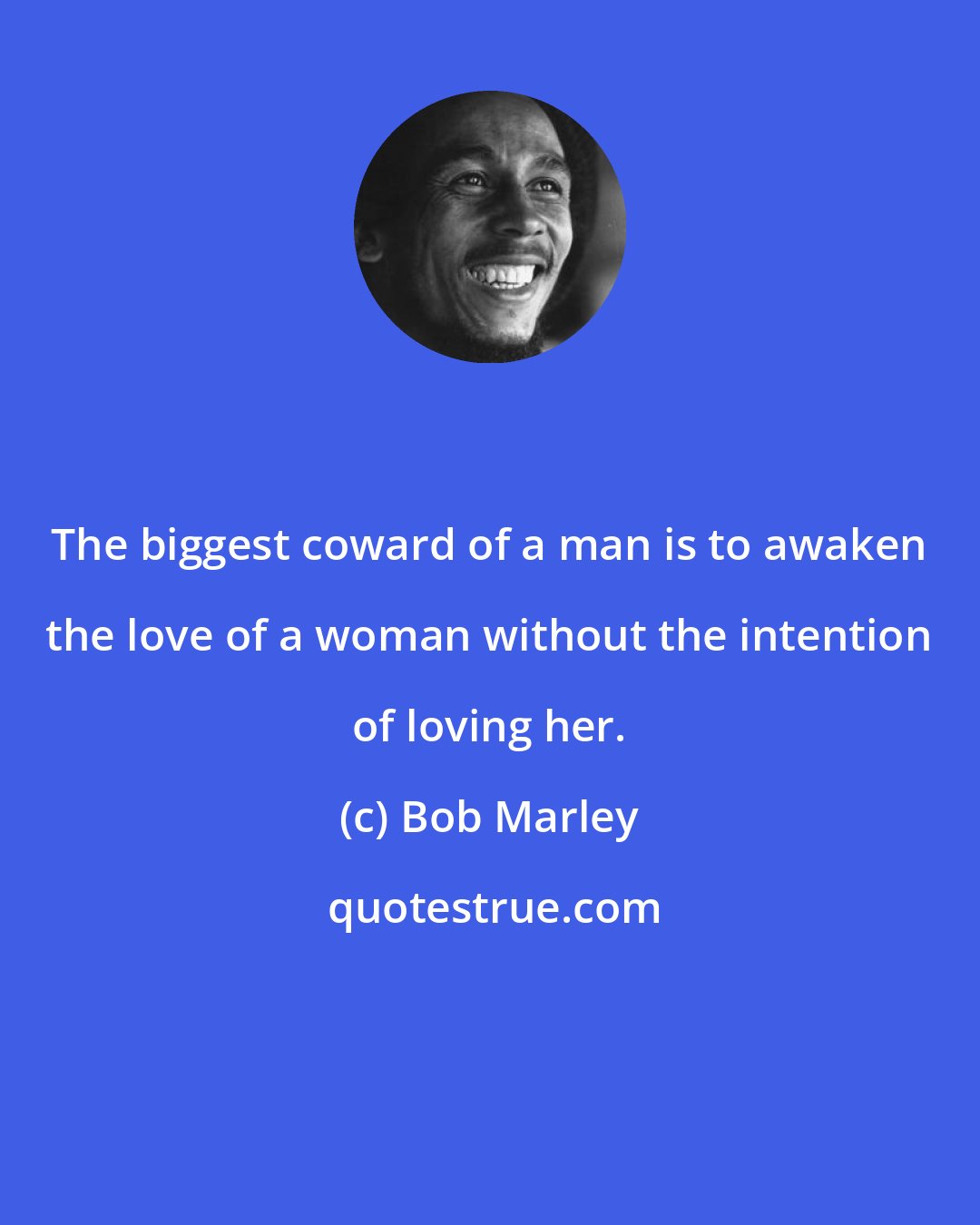 Bob Marley: The biggest coward of a man is to awaken the love of a woman without the intention of loving her.