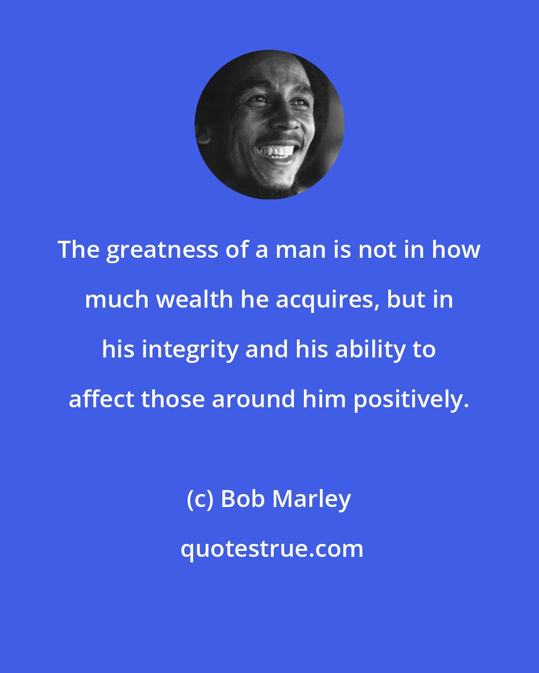 Bob Marley: The greatness of a man is not in how much wealth he acquires, but in his integrity and his ability to affect those around him positively.