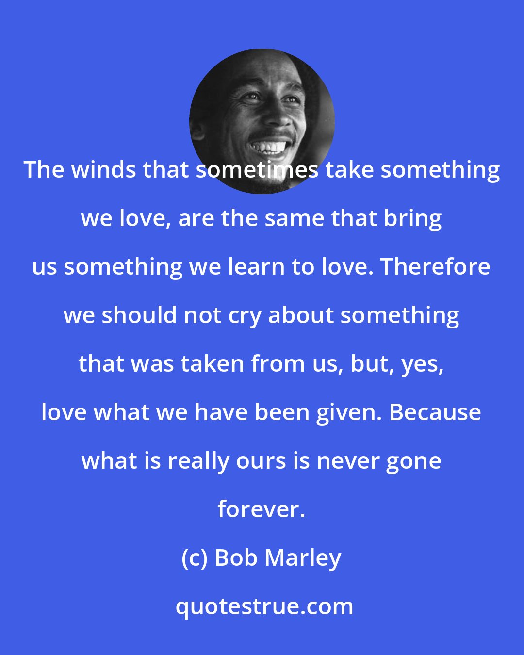 Bob Marley: The winds that sometimes take something we love, are the same that bring us something we learn to love. Therefore we should not cry about something that was taken from us, but, yes, love what we have been given. Because what is really ours is never gone forever.