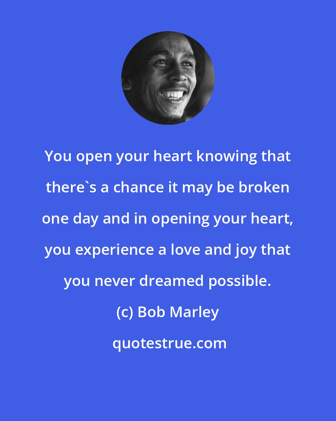 Bob Marley: You open your heart knowing that there's a chance it may be broken one day and in opening your heart, you experience a love and joy that you never dreamed possible.