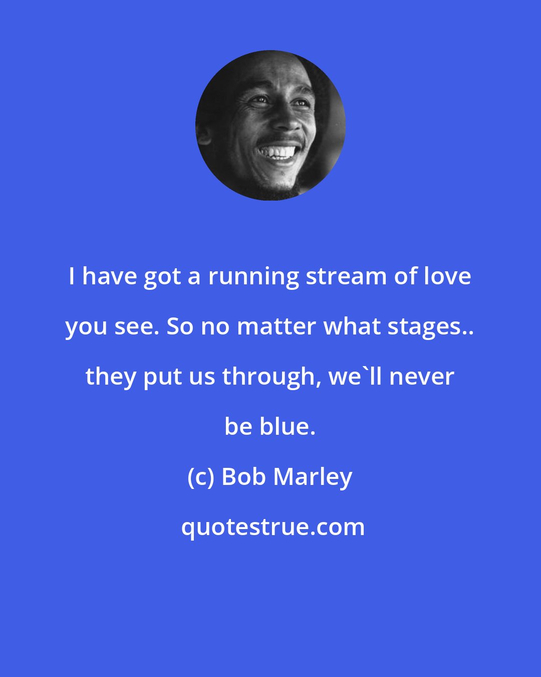 Bob Marley: I have got a running stream of love you see. So no matter what stages.. they put us through, we'll never be blue.