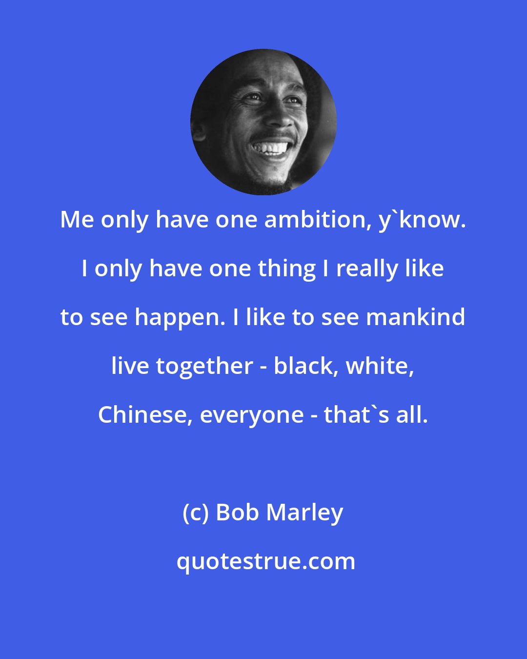 Bob Marley: Me only have one ambition, y'know. I only have one thing I really like to see happen. I like to see mankind live together - black, white, Chinese, everyone - that's all.