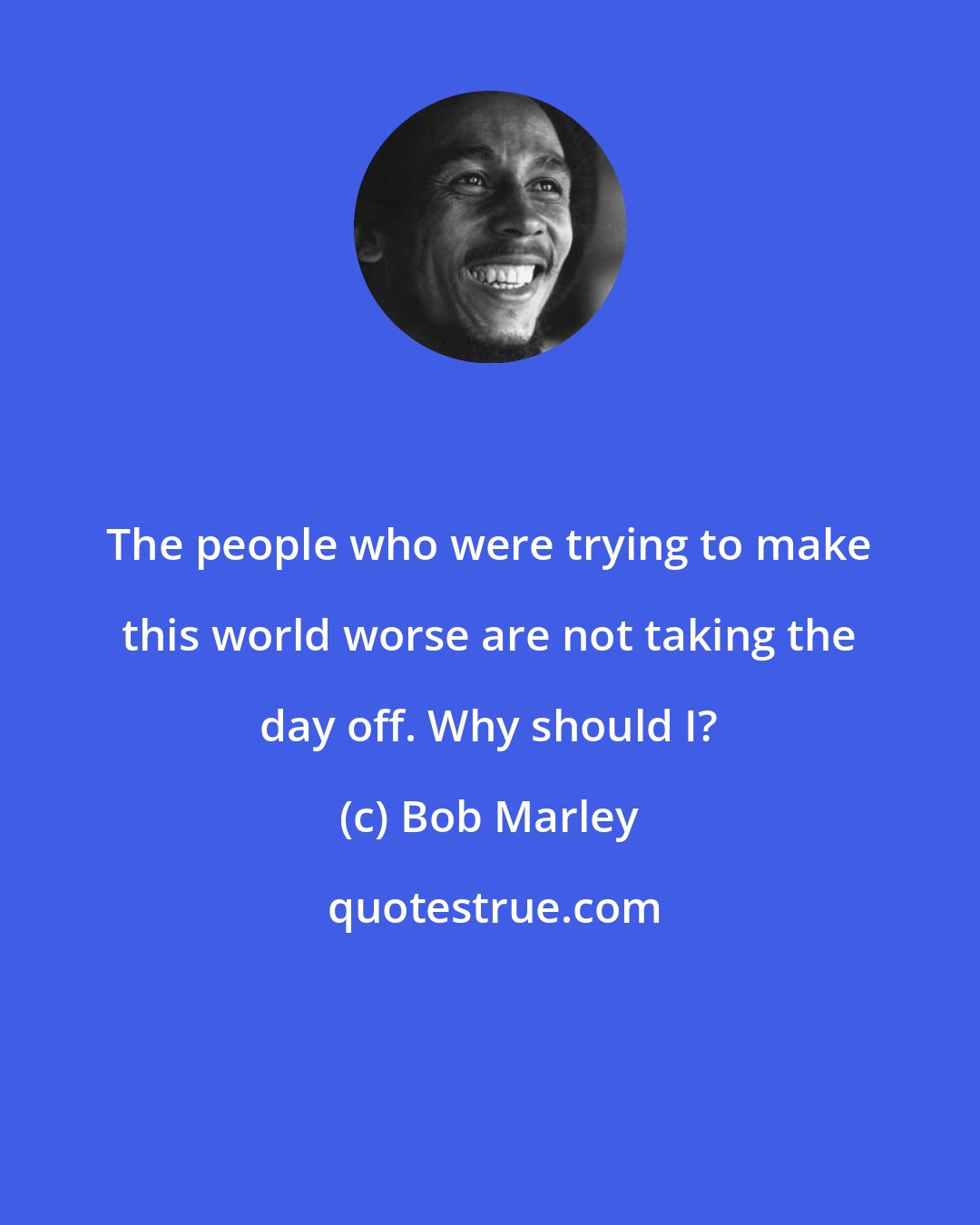 Bob Marley: The people who were trying to make this world worse are not taking the day off. Why should I?