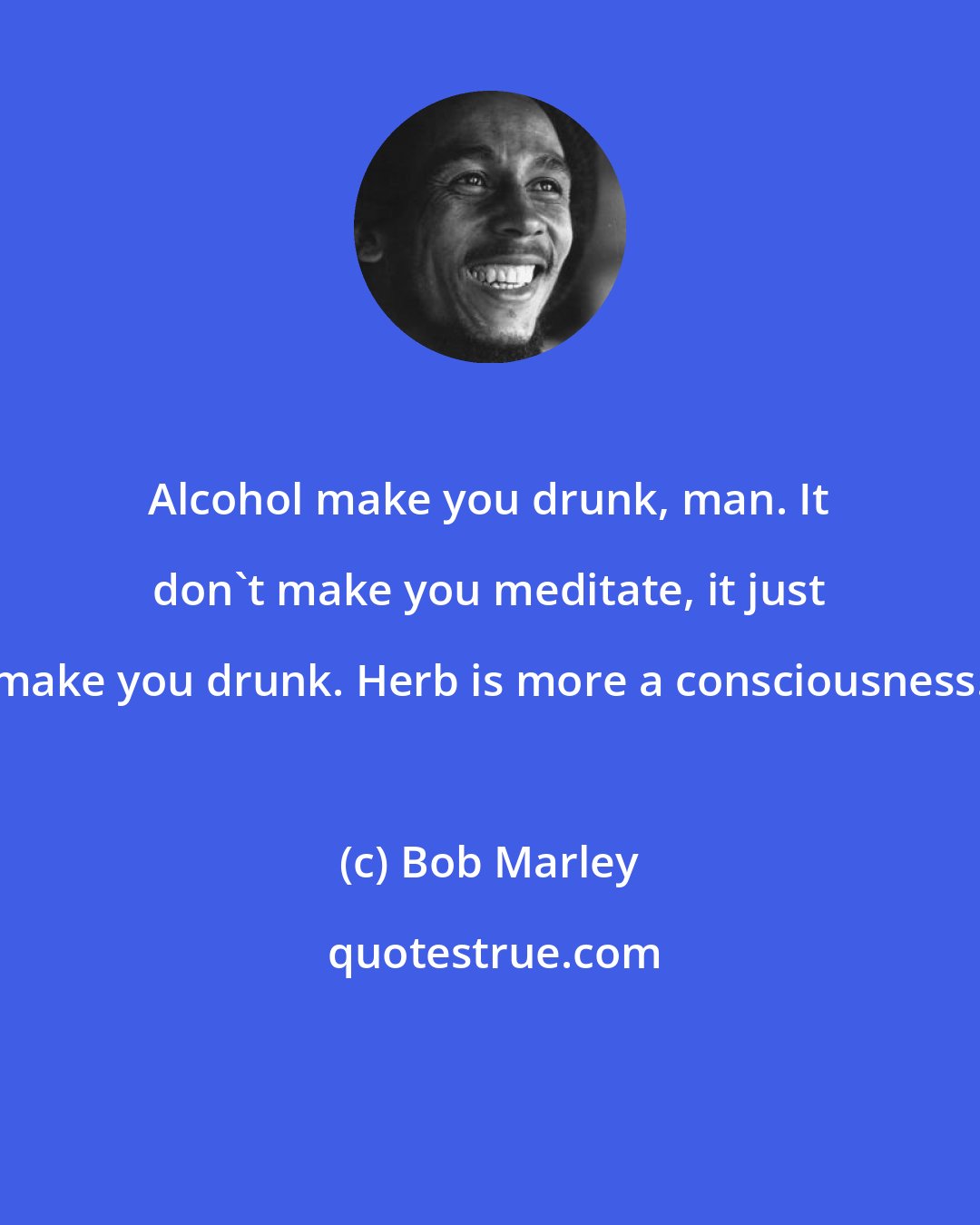 Bob Marley: Alcohol make you drunk, man. It don't make you meditate, it just make you drunk. Herb is more a consciousness.