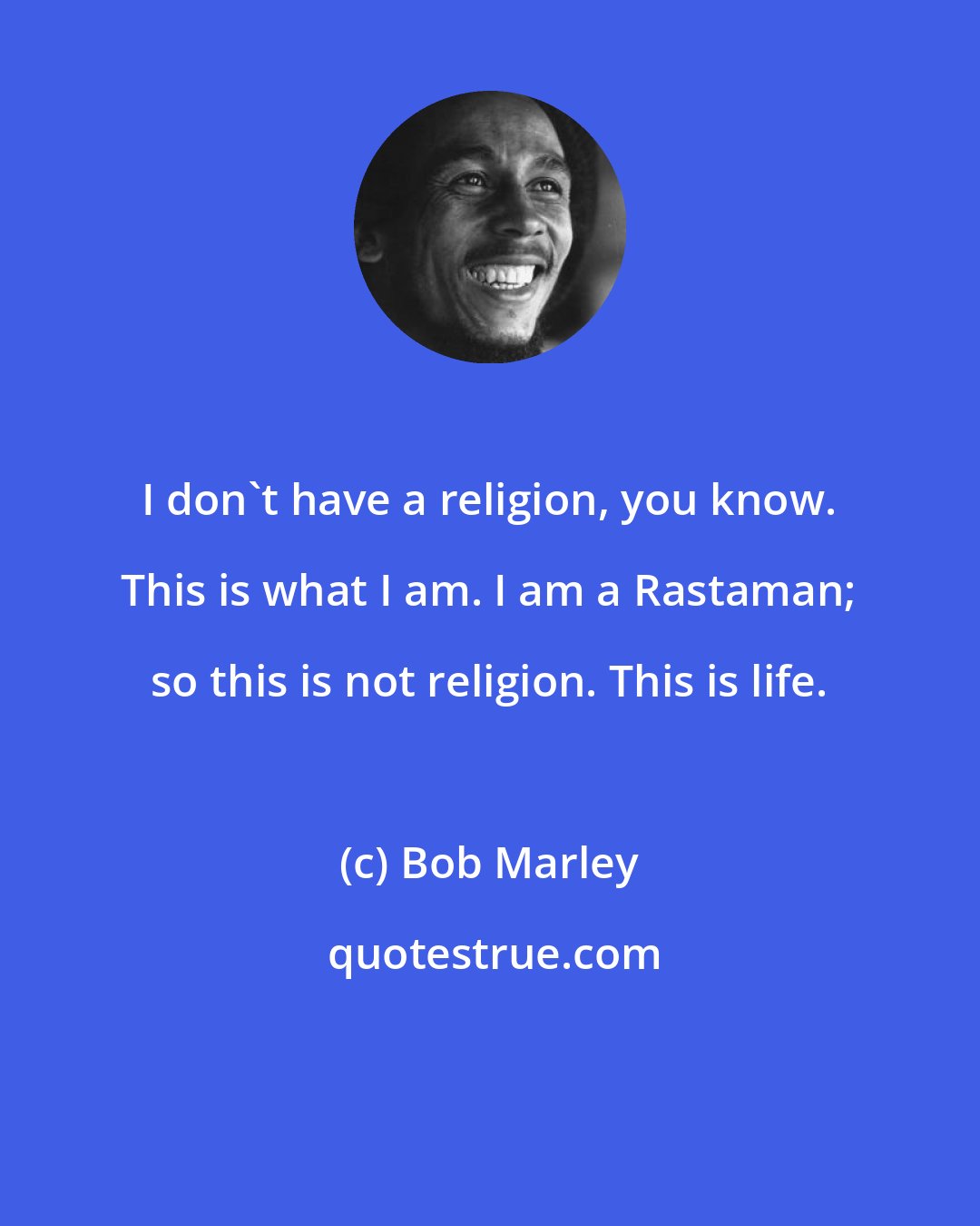 Bob Marley: I don't have a religion, you know. This is what I am. I am a Rastaman; so this is not religion. This is life.