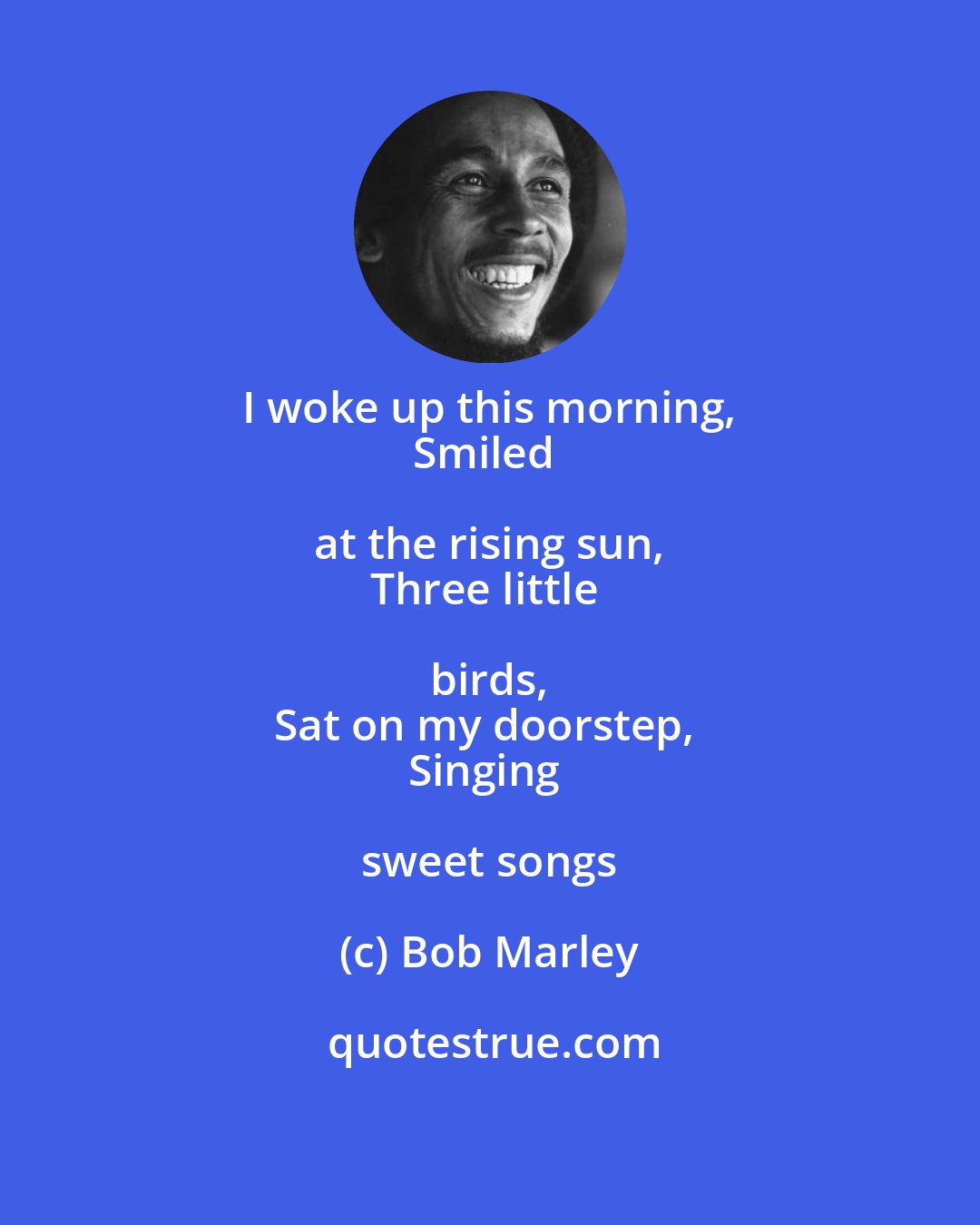 Bob Marley: I woke up this morning, 
Smiled at the rising sun, 
Three little birds, 
Sat on my doorstep, 
Singing sweet songs
