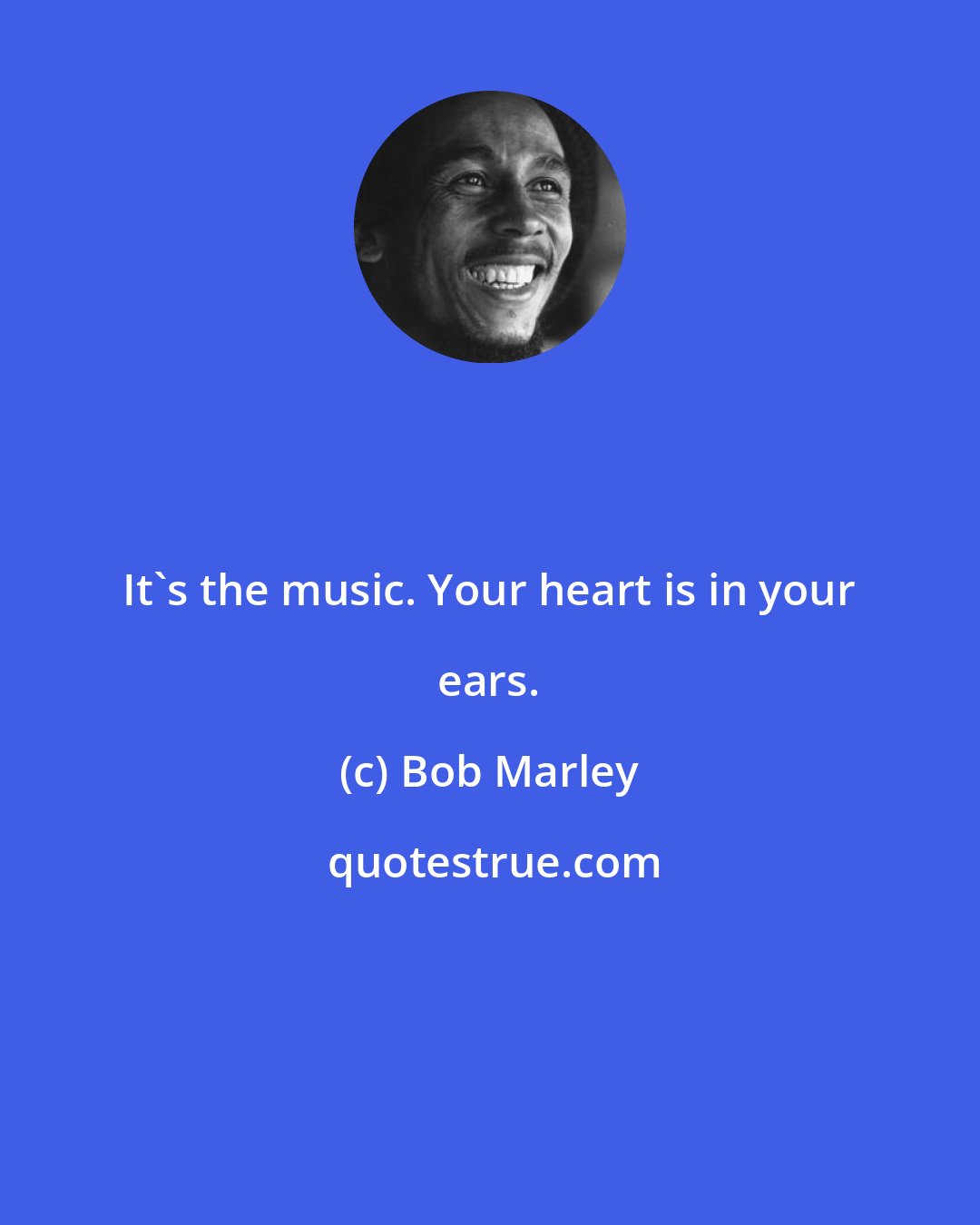 Bob Marley: It's the music. Your heart is in your ears.