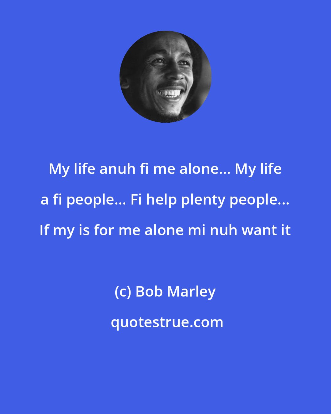 Bob Marley: My life anuh fi me alone... My life a fi people... Fi help plenty people... If my is for me alone mi nuh want it