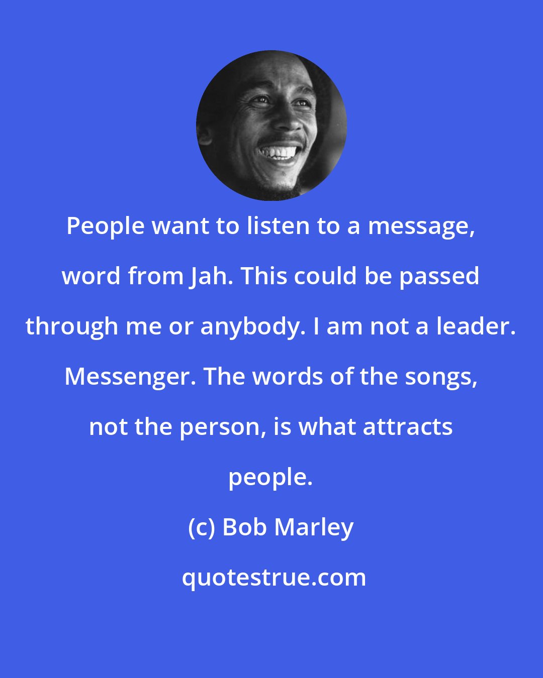 Bob Marley: People want to listen to a message, word from Jah. This could be passed through me or anybody. I am not a leader. Messenger. The words of the songs, not the person, is what attracts people.