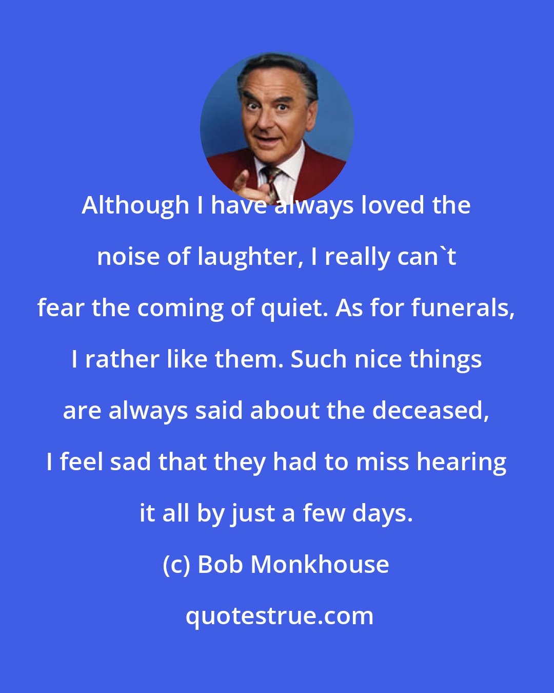 Bob Monkhouse: Although I have always loved the noise of laughter, I really can't fear the coming of quiet. As for funerals, I rather like them. Such nice things are always said about the deceased, I feel sad that they had to miss hearing it all by just a few days.