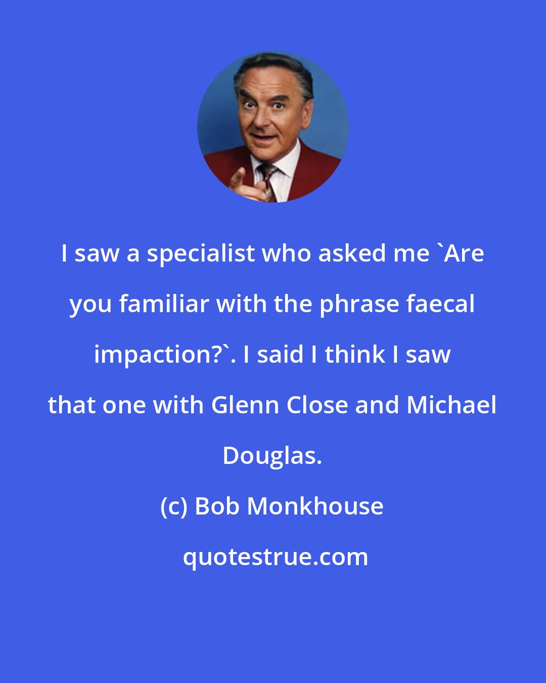 Bob Monkhouse: I saw a specialist who asked me 'Are you familiar with the phrase faecal impaction?'. I said I think I saw that one with Glenn Close and Michael Douglas.