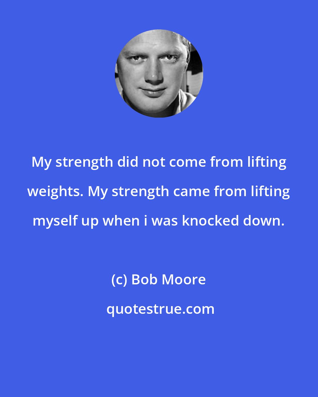Bob Moore: My strength did not come from lifting weights. My strength came from lifting myself up when i was knocked down.