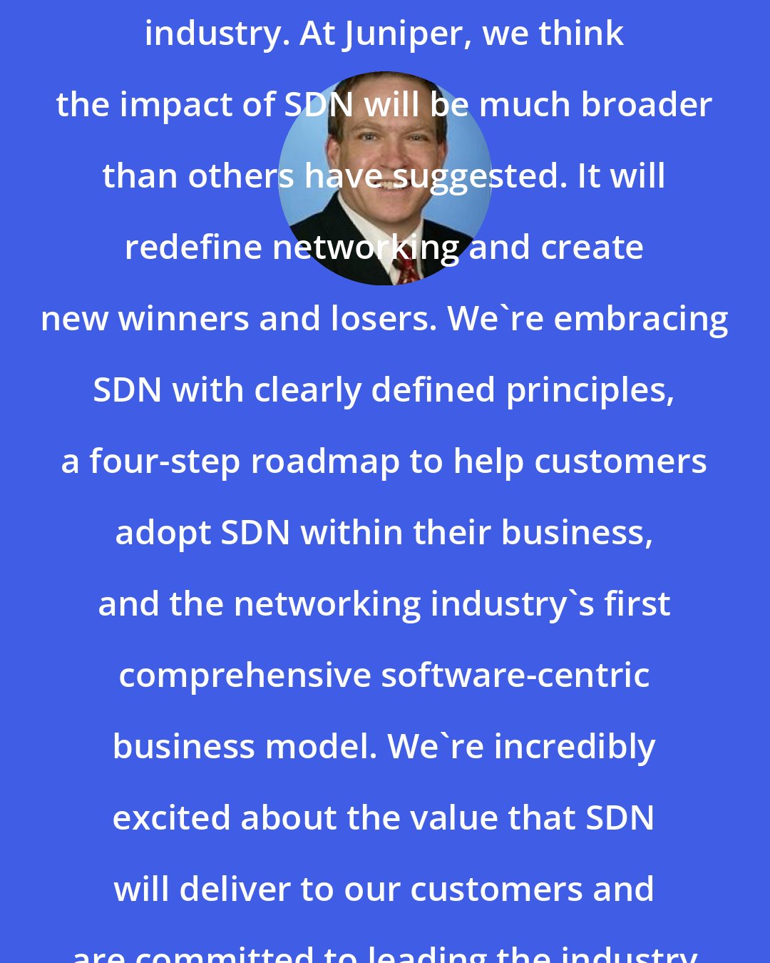 Bob Muglia: SDN is a major shift in the networking industry. At Juniper, we think the impact of SDN will be much broader than others have suggested. It will redefine networking and create new winners and losers. We're embracing SDN with clearly defined principles, a four-step roadmap to help customers adopt SDN within their business, and the networking industry's first comprehensive software-centric business model. We're incredibly excited about the value that SDN will deliver to our customers and are committed to leading the industry through this transition.