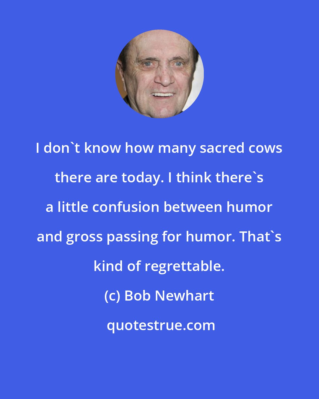 Bob Newhart: I don't know how many sacred cows there are today. I think there's a little confusion between humor and gross passing for humor. That's kind of regrettable.