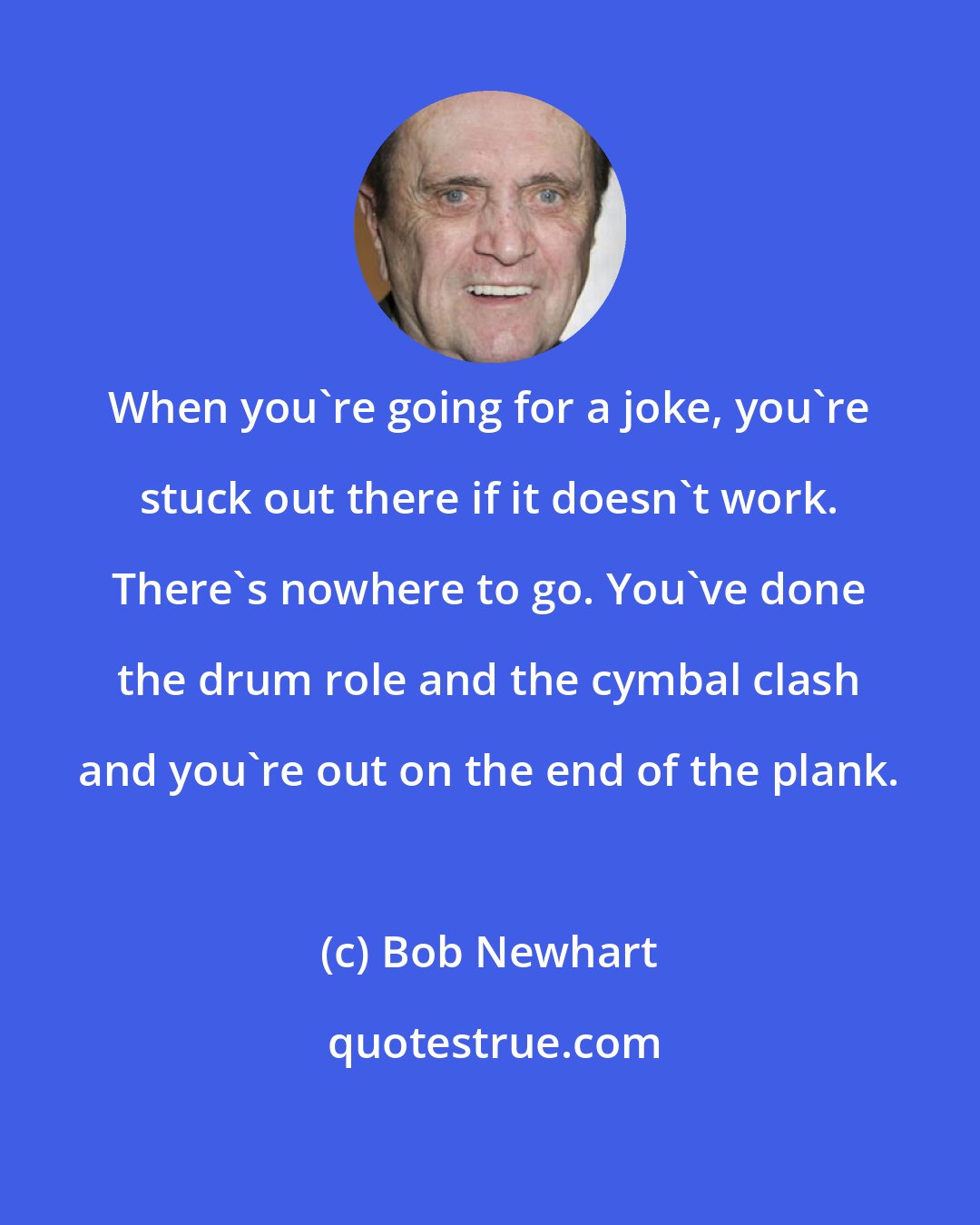 Bob Newhart: When you're going for a joke, you're stuck out there if it doesn't work. There's nowhere to go. You've done the drum role and the cymbal clash and you're out on the end of the plank.