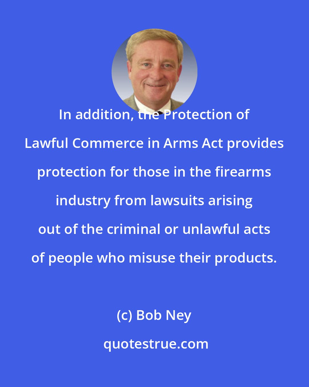 Bob Ney: In addition, the Protection of Lawful Commerce in Arms Act provides protection for those in the firearms industry from lawsuits arising out of the criminal or unlawful acts of people who misuse their products.