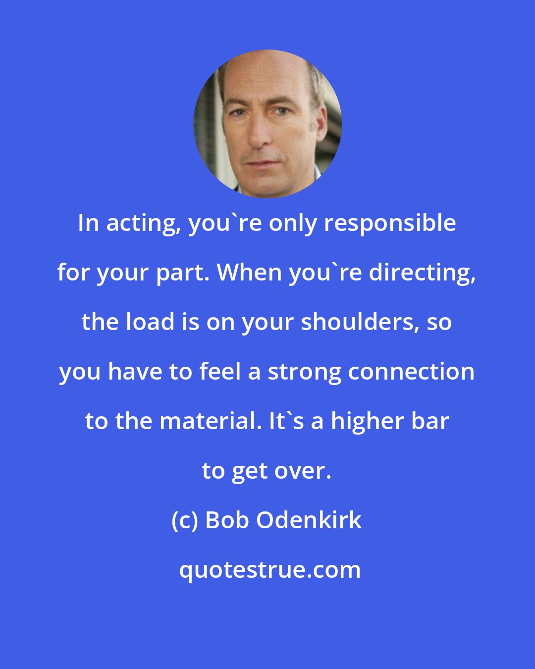 Bob Odenkirk: In acting, you're only responsible for your part. When you're directing, the load is on your shoulders, so you have to feel a strong connection to the material. It's a higher bar to get over.
